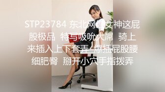 STP23784 东北网红女神这屁股极品  特写吸吮大屌  骑上来插入上下套弄  爆插屁股腰细肥臀  掰开小穴手指拨弄