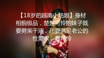 【18岁的越南小姑娘】身材相貌极品，楚楚可怜的妹子既要劈柴干活，还要满足老公的性需求，真可怜