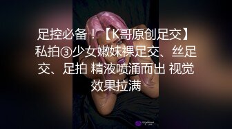 足控必备！【K哥原创足交】私拍③少女嫩妹裸足交、丝足交、足拍 精液喷涌而出 视觉效果拉满