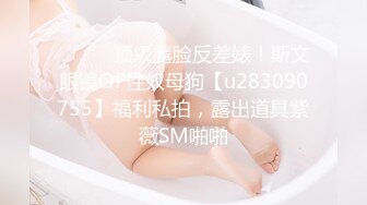 ⚫️⚫️顶级露脸反差婊！斯文眼镜OF性奴母狗【u283090755】福利私拍，露出道具紫薇SM啪啪