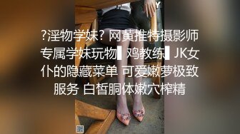 ?淫物学妹? 网黄推特摄影师专属学妹玩物▌鸡教练▌JK女仆的隐藏菜单 可爱嫩萝极致服务 白皙胴体嫩穴榨精