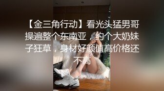 【金三角行动】看光头猛男哥操遍整个东南亚，约个大奶妹子狂草，身材好颜值高价格还不高