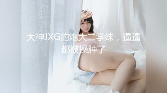 大神JXG约炮大二学妹，逼逼都被操肿了