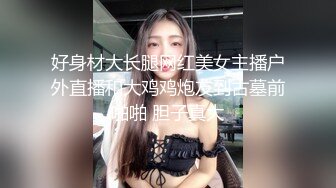 好身材大长腿网红美女主播户外直播和大鸡鸡炮友到古墓前啪啪 胆子真大