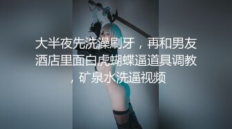 大半夜先洗澡刷牙，再和男友酒店里面白虎蝴蝶逼道具调教，矿泉水洗逼视频