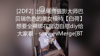 [2DF2] 出品绳缚摄影大师巴贝瑞色色的美女模特【白荷】想要全裸绑在窗边自慰diy给大家看 - soav_evMerge[BT种子]