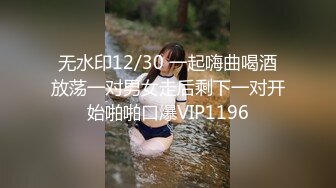 无水印12/30 一起嗨曲喝酒放荡一对男女走后剩下一对开始啪啪口爆VIP1196