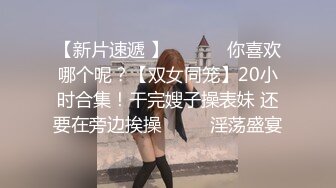 【新片速遞 】 ♈ ♈ ♈ 你喜欢哪个呢？【双女同笼】20小时合集！干完嫂子操表妹 还要在旁边挨操♈ ♈ ♈淫荡盛宴