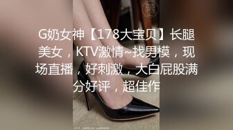 G奶女神【178大宝贝】长腿美女，KTV激情~找男模，现场直播，好刺激，大白屁股满分好评，超佳作