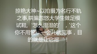 掠艳大神~以拍摄为名行不轨之事,哄骗忽悠大学生做足模试鞋,‘怎么湿湿的’，'这个你不用管，一会儿就完事，目的就是让它湿‘！