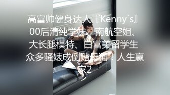 高富帅健身达人『Kenny`s』00后清纯学妹、南航空姐、大长腿模特、白富美留学生 众多骚婊成倒贴母狗！人生赢家2