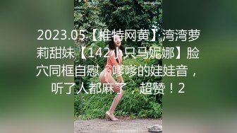 2023.05【推特网黄】湾湾萝莉甜妹【142小只马妮娜】脸穴同框自慰，嗲嗲的娃娃音，听了人都麻了，超赞！2