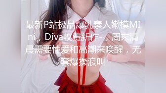 最新P站极品爆乳素人嫩模MIni，Diva收费新作-，周末清晨需要性爱和高潮来唤醒，无套爆操浪叫