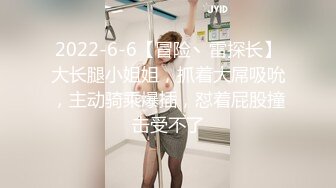 2022-6-6【冒险丶雷探长】大长腿小姐姐，抓着大屌吸吮，主动骑乘爆插，怼着屁股撞击受不了