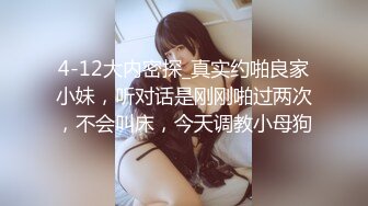 4-12大内密探_真实约啪良家小妹，听对话是刚刚啪过两次，不会叫床，今天调教小母狗