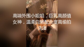 高端外围小姐姐，巨乳高颜值女神，温柔白嫩配合度高偷拍洗澡