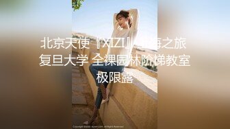 北京天使『XIZI』上海之旅 复旦大学 全裸园林阶梯教室极限露