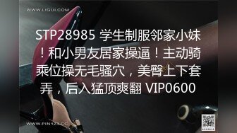 STP28985 学生制服邻家小妹！和小男友居家操逼！主动骑乘位操无毛骚穴，美臀上下套弄，后入猛顶爽翻 VIP0600