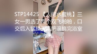 STP14425 【人间水蜜桃】三女一男选了两个双飞啪啪，口交后入猛操无毛肥逼搞完浴室洗澡