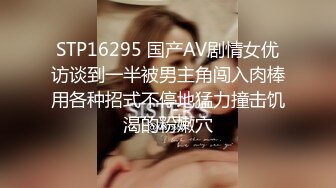 STP16295 国产AV剧情女优访谈到一半被男主角闯入肉棒用各种招式不停地猛力撞击饥渴的粉嫩穴