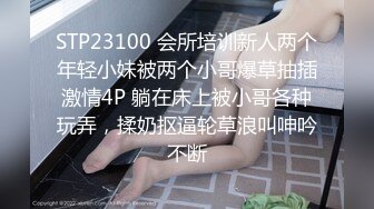 STP23100 会所培训新人两个年轻小妹被两个小哥爆草抽插激情4P 躺在床上被小哥各种玩弄，揉奶抠逼轮草浪叫呻吟不断