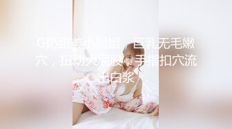 G奶甜美小姐姐，巨乳无毛嫩穴，扭动大屁股，手指扣穴流出白浆