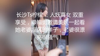 长沙Ts柠檬 ：人妖真女 双重享受，绿帽男邀请美妖一起看她老婆淫荡的样子，老婆很漂亮很骚气！