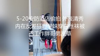 5-20安防酒店偷拍 外表清秀内在反差狂野学妹穿白丝袜被已工作胖哥男友草