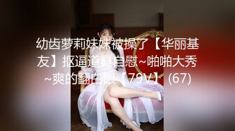 幼齿萝莉妹妹被操了【华丽基友】抠逼道具自慰~啪啪大秀~爽的翻白眼【79V】 (67)