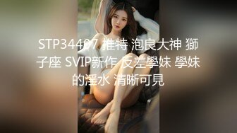 STP34407 推特 泡良大神 獅子座 SVIP新作 反差學妹 學妹的淫水 清晰可見