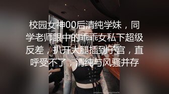 校园女神00后清纯学妹，同学老师眼中的乖乖女私下超级反差，扒开大腿插到子宫，直呼受不了，清纯与风骚并存