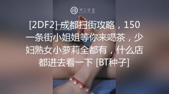 [2DF2] 成都扫街攻略，150一条街小姐姐等你来喝茶，少妇熟女小萝莉全都有，什么店都进去看一下 [BT种子]