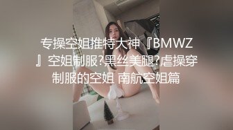 专操空姐推特大神『BMWZ』空姐制服?黑丝美腿?虐操穿制服的空姐 南航空姐篇