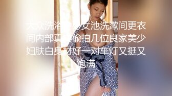 大众洗浴中心女池洗漱间更衣间内部真实偸拍几位良家美少妇肤白身材好一对车灯又挺又饱满