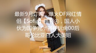 最新9月订购，爆火OF网红情侣【Sofia】福利④，国人小伙为国争光，各种玩肏00后哥伦比亚白人大美妞