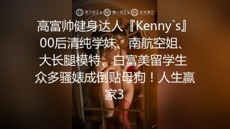 高富帅健身达人『Kenny`s』00后清纯学妹、南航空姐、大长腿模特、白富美留学生 众多骚婊成倒贴母狗！人生赢家3