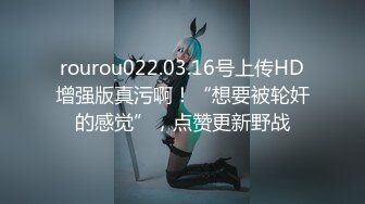 rourou022.03.16号上传HD增强版真污啊！“想要被轮奸的感觉”，点赞更新野战