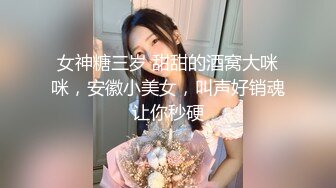 女神糖三岁 甜甜的酒窝大咪咪，安徽小美女，叫声好销魂让你秒硬