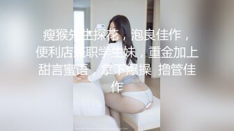  瘦猴先生探花，泡良佳作，便利店兼职学生妹，重金加上甜言蜜语，拿下爆操  撸管佳作