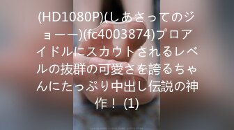 (HD1080P)(しあさってのジョーー)(fc4003874)プロアイドルにスカウトされるレベルの抜群の可愛さを誇るちゃんにたっぷり中出し伝説の神作！ (1)