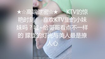 ★☆高端泄密☆★❤️KTV的惊艳时刻❤️喜欢KTV里的小妹妹吗？嘘~给哥哥看点不一样的 朦胧的灯光与美人最是撩人心