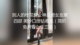 别人的校花级女神反差女友第四部 美妙口技钻毒龙（简阶免费看女主三部）