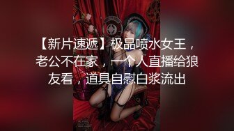 【新片速遞】极品喷水女王，老公不在家，一个人直播给狼友看，道具自慰白浆流出