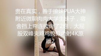 贵在真实，善于撩妹PUA大神附近微聊肉肉大学生妹子，宿舍挡上帘连续肏了2炮，大屁股双峰夹鸡鸡貌似内射4K原版2