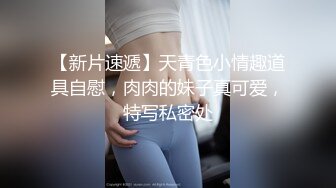 【新片速遞】天青色小情趣道具自慰，肉肉的妹子真可爱，特写私密处