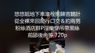 悠悠姐地下車庫栓狗鍊言聽計從全裸來回爬行口交＆約兩男粉絲酒店群P淫樂穿吊帶黑絲前舔後肏等 720p