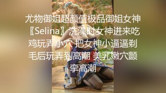 尤物御姐超颜值极品御姐女神〖Selina〗洗澡时女神进来吃鸡玩弄小穴 把女神小逼逼剃毛后玩弄到高潮 美乳嫩穴颤挛高潮