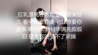 _巨乳漂亮轻熟女 这次要呆好久 看半天没看硬 老公想要你进来 啊好痒 身材丰满先叙叙旧 骚穴抠的受不了求操