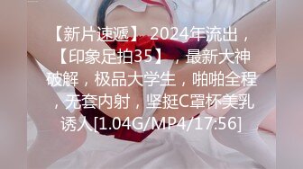 【新片速遞】 2024年流出，【印象足拍35】，最新大神破解，极品大学生，啪啪全程，无套内射，坚挺C罩杯美乳诱人[1.04G/MP4/17:56]