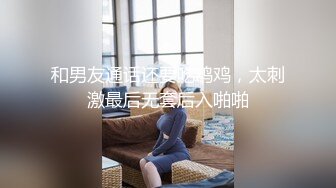 和男友通话还要吃鸡鸡，太刺激最后无套后入啪啪